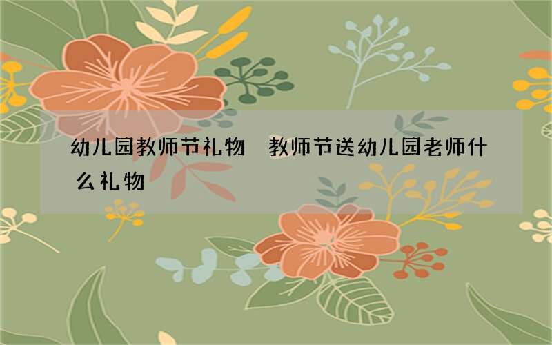 幼儿园教师节礼物 教师节送幼儿园老师什么礼物